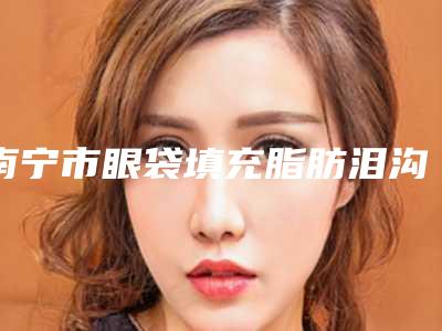 南宁市眼袋填充脂肪泪沟医院上榜名单口碑好名气大(南宁市眼袋填充脂肪泪沟整形医院)