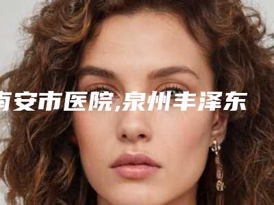 南安市医院,泉州丰泽东大医学美容门诊部口碑严选都是实力派