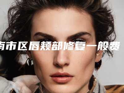 南市区唇颊部修复一般费用是多少钱在线获取