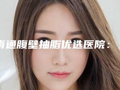 南通腹壁抽脂优选医院:价格实惠技术,专业团队在线!