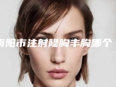 南阳市注射隆胸丰胸哪个整形医院比较好(南阳医学高等专科学校第一附属医院实力不容小觑)
