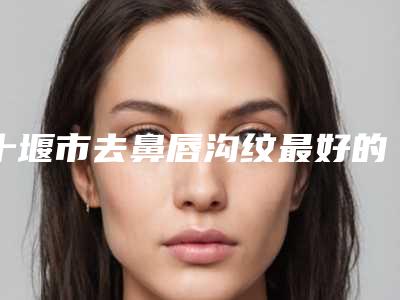 十堰市去鼻唇沟纹最好的医院是哪家(十堰梵媞医学美容门诊部入驻榜一)