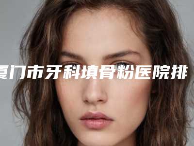 厦门市牙科填骨粉医院排名前十抢先看（厦门思明牙天使口腔门诊部口腔医）