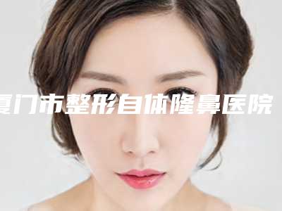 厦门市整形自体隆鼻医院上榜清单知识分享(厦门时匠薇尔整形外科门诊部盘点实力专家)