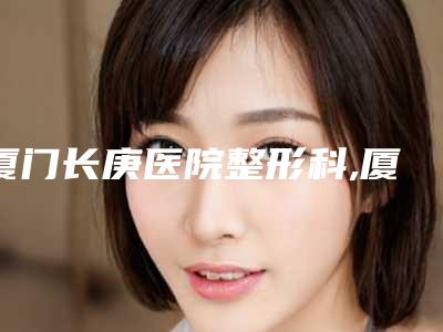 厦门长庚医院整形科,厦门俪人整形外科门诊部技术实力、口碑评价、价格表PK