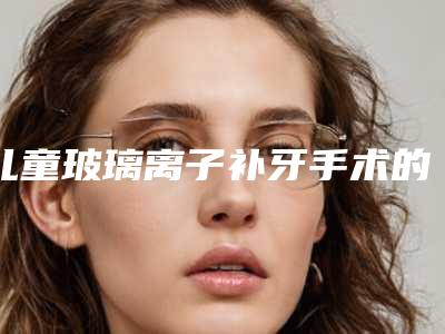 儿童玻璃离子补牙手术的危害有哪些