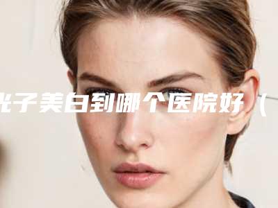 光子美白到哪个医院好（选择光子美白医院的几点建议）(光子祛斑美容医院)