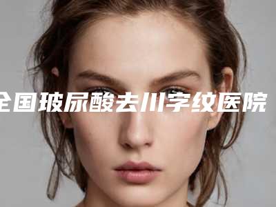 全国玻尿酸去川字纹医院哪家强：玻尿酸去川字纹医院前50最新整理