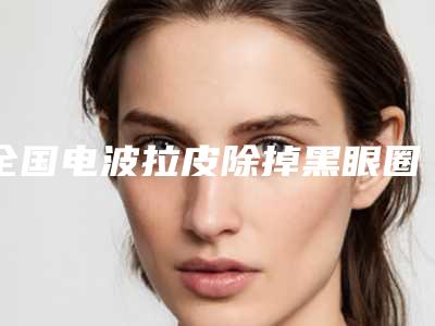 全国电波拉皮除掉黑眼圈医院排名前二十名实力推荐-综合性更强