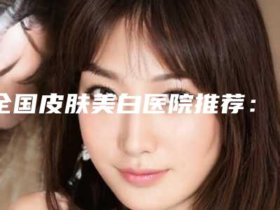 全国皮肤美白医院推荐：皮肤美白医院综合实力50强权威机构盘点
