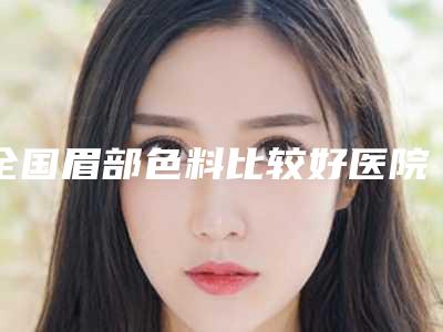 全国眉部色料比较好医院：眉部色料医院前50强实力实测