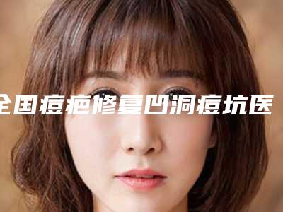 全国痘疤修复凹洞痘坑医院在榜清单综合实力前二十请知晓-上榜机构各个实力不俗