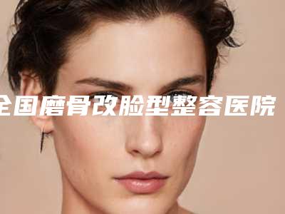 全国磨骨改脸型整容医院排名榜强榜前20强为您介绍-被种草