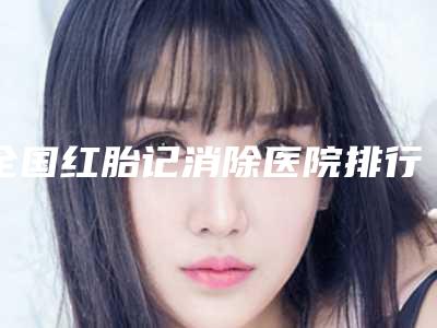 全国红胎记消除医院排行榜前二十名大评比-技术实力深受好评