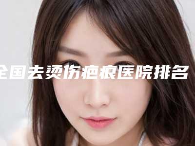 全国去烫伤疤痕医院排名榜前二十名评选结果公布-好评不贵