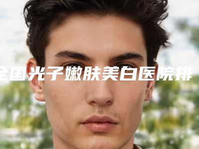 全国光子嫩肤美白医院排名榜前五_前二十-五强医美实力不小看