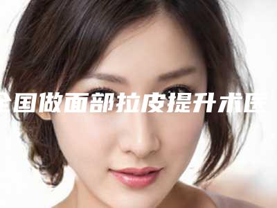 全国做面部拉皮提升术医院哪家好：做面部拉皮提升术医院前50名测评名单