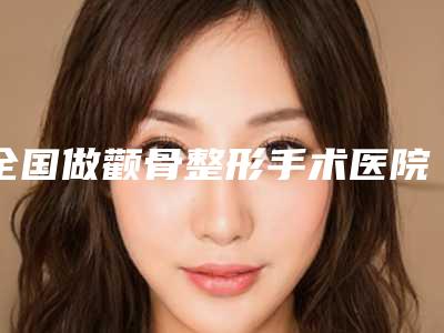 全国做颧骨整形手术医院推荐：做颧骨整形手术医院前50实力盘点