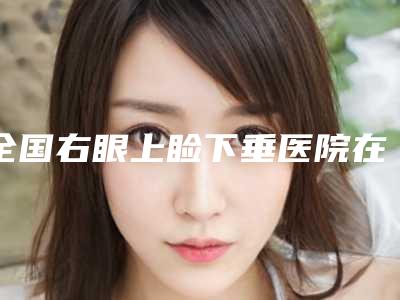 全国右眼上睑下垂医院在榜清单二十强大合集-口碑拉满~