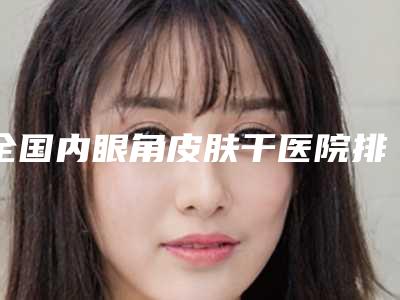 全国内眼角皮肤干医院排名:内眼角皮肤干医院前50有的挑