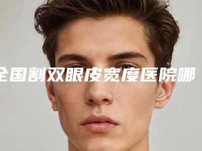 全国割双眼皮宽度医院哪里好:割双眼皮宽度医院前50名合集发布