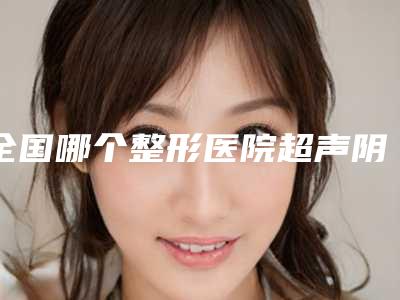 全国哪个整形医院超声阴道收缩术好：超声阴道收缩术医院前50强良心表更新