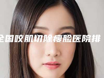 全国咬肌切除瘦脸医院排名榜前二十佳哪家技术比较好-供你选择