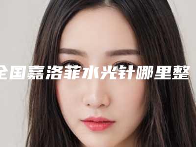 全国嘉洛菲水光针哪里整形医院好：嘉洛菲水光针医院前50位是哪几家权威机构