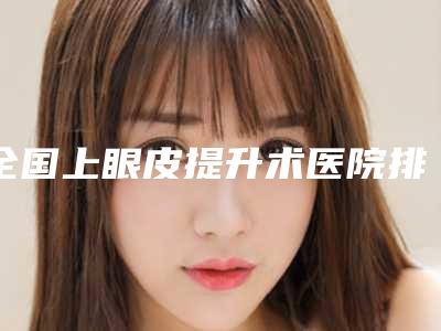 全国上眼皮提升术医院排行榜前二十佳有名的郑州儿童医-整形实力高低任你挑