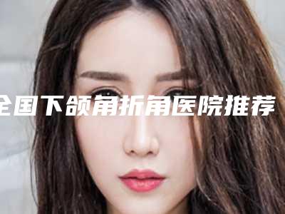 全国下颌角折角医院推荐:下颌角折角医院前50名女生必看名单推荐