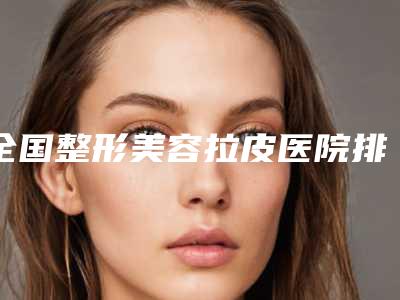 全国整形美容拉皮医院排名榜前二十位哪个技术好又便宜-被种草