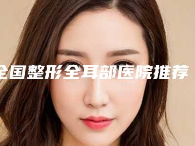 全国整形全耳部医院推荐:整形全耳部医院前50哪个更好