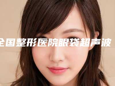 全国整形医院眼袋超声波手术:眼袋超声波手术医院50强名单大全