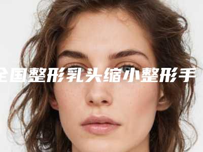 全国整形乳头缩小整形手术哪个医生最好：乳头缩小整形手术医生前50佳比较正规