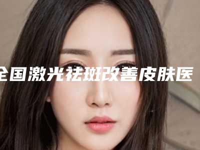 全国激光祛斑改善皮肤医院哪家好：激光祛斑改善皮肤医院前50公认实力佳