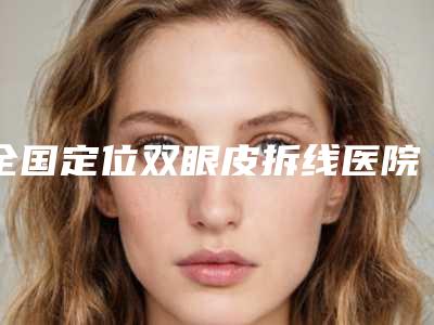 全国定位双眼皮拆线医院在榜清单top20强花落谁个-技术不错