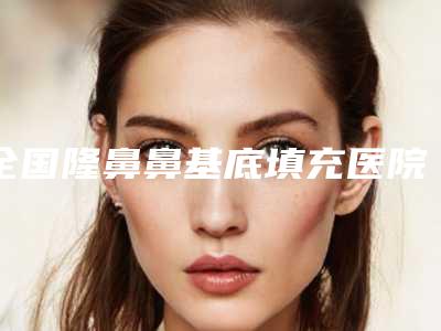 全国隆鼻鼻基底填充医院在榜名单前二十佳网友良心盛赞-收费标准现揭晓