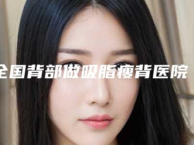 全国背部做吸脂瘦背医院整形:背部做吸脂瘦背医院综合实力前50佳名单综合一览