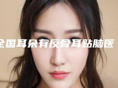 全国耳朵有反骨耳贴脑医院排名top20优选分享-福利提前解锁