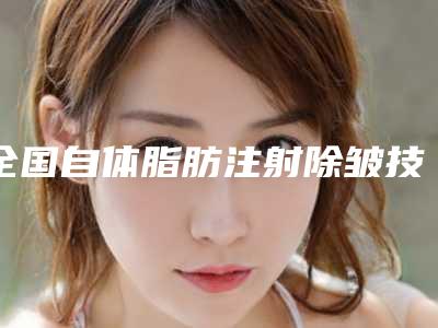 全国自体脂肪注射除皱技术医院推荐：自体脂肪注射除皱技术医院前50名权威名单盘点