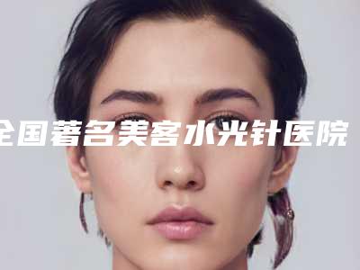 全国著名美客水光针医院：美客水光针医院top50名单揭秘