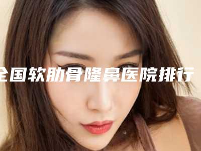 全国软肋骨隆鼻医院排行榜:软肋骨隆鼻医院前50位知名医美盘点