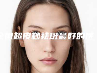 全国超皮秒祛斑最好的医院是哪家：超皮秒祛斑医院前50名哪家技术棒