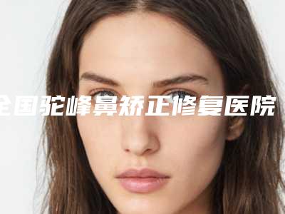 全国驼峰鼻矫正修复医院哪家好:驼峰鼻矫正修复医院前50佳大众选举