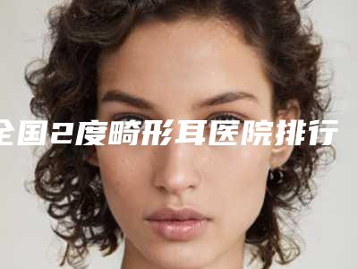 全国2度畸形耳医院排行榜:2度畸形耳医院前50佳重磅推荐