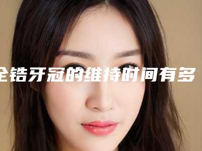 全锆牙冠的维持时间有多久「全锆牙冠能不能保持一辈子」