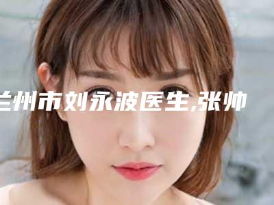 兰州市刘永波医生,张帅帅医生热门top口碑盘点