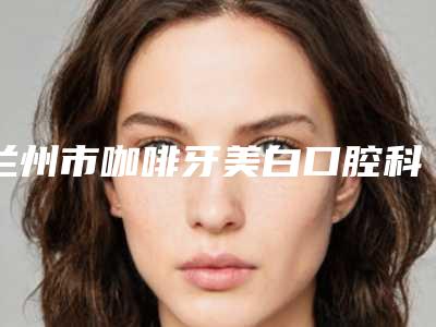 兰州市咖啡牙美白口腔科价格表(价目)一览收费标准曝光-兰州市咖啡牙美白价格