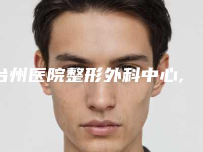 台州医院整形外科中心,浙江省台州医院整形科口碑严选都是实力派
