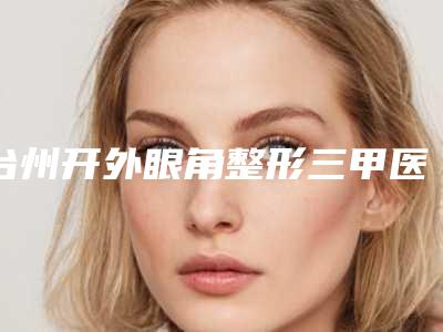 台州开外眼角整形三甲医院哪个更专业?